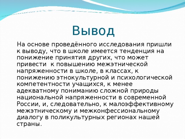 Вывод  На основе проведённого исследования пришли к выводу, что в школе имеется тенденция на понижение принятия других, что может привести к повышению межэтнической напряженности в школе, в классах, к понижению этнокультурной и психологической компетентности учащихся, к менее адекватному пониманию сложной природы национальной напряженности в современной России, и, следовательно, к малоэффективному межэтническому и межконфессиональному диалогу в поликультурных регионах нашей страны. 