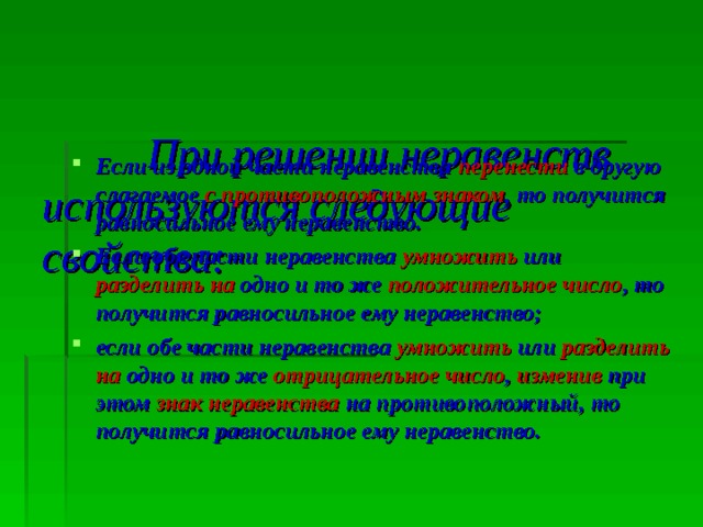 При решении неравенств используются следующие свойства: Если из одной части неравенства перенести в другую слагаемое с противоположным  знаком , то получится равносильное ему неравенство.   Если обе части неравенства умножить или разделить  на одно и то же положительное число , то получится равносильное ему неравенство; если обе части неравенства умножить или разделить  на одно и то же отрицательное число , изменив при этом знак неравенства на противоположный, то получится  равносильное ему неравенство. 