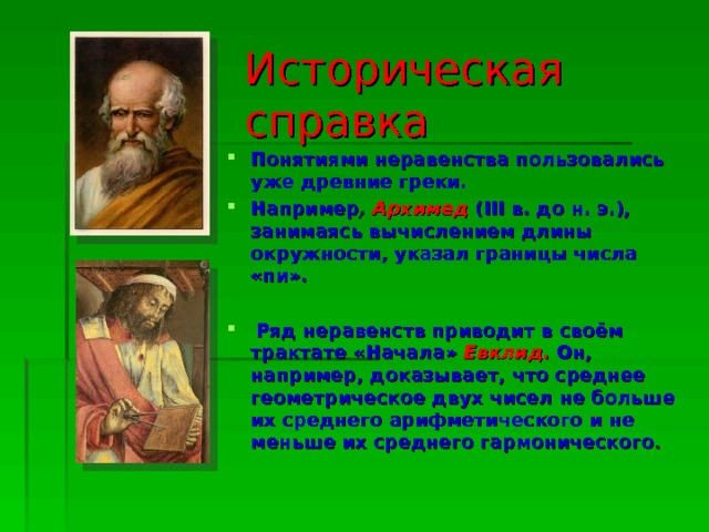 Историческая справка Понятиями неравенства пользовались уже древние греки. Например , Архимед  (III в. до н. э.), занимаясь вычислением длины окружности, указал границы числа «пи».   Ряд неравенств приводит в своём трактате «Начала» Евклид .  Он, например, доказывает, что среднее геометрическое двух чисел не больше их среднего арифметического и не меньше их среднего гармонического . 