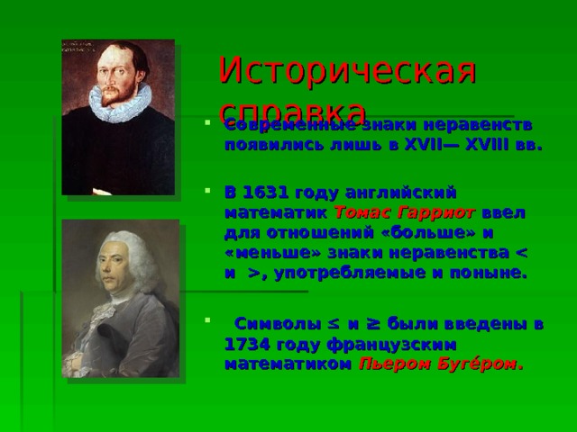 Историческая справка Современные знаки неравенств появились лишь в XVII— XVIII вв.  В 1631 году английский математик Томас Гарриот  ввел для отношений «больше» и «меньше» знаки неравенства , употребляемые и поныне.    Символы  и ≥ были введены в 1734 году французским математиком Пьером Буге́ром .   