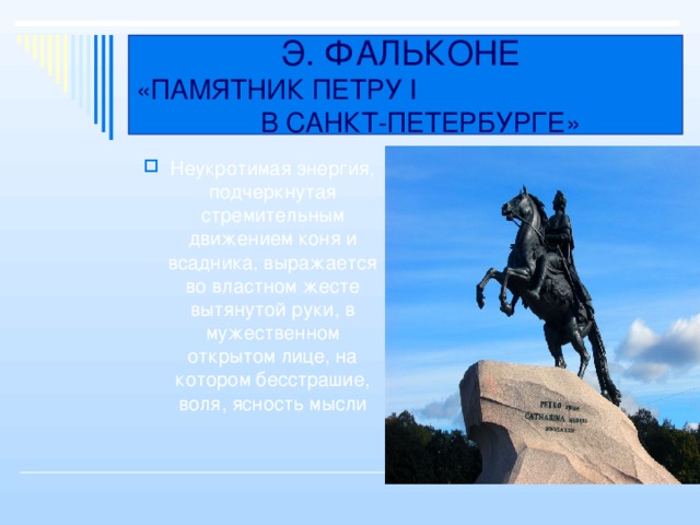 Э. ФАЛЬКОНЕ  «ПАМЯТНИК ПЕТРУ I В САНКТ-ПЕТЕРБУРГЕ» Неукротимая энергия, подчеркнутая стремительным движением коня и всадника, выражается во властном жесте вытянутой руки, в мужественном открытом лице, на котором бесстрашие, воля, ясность мысли 