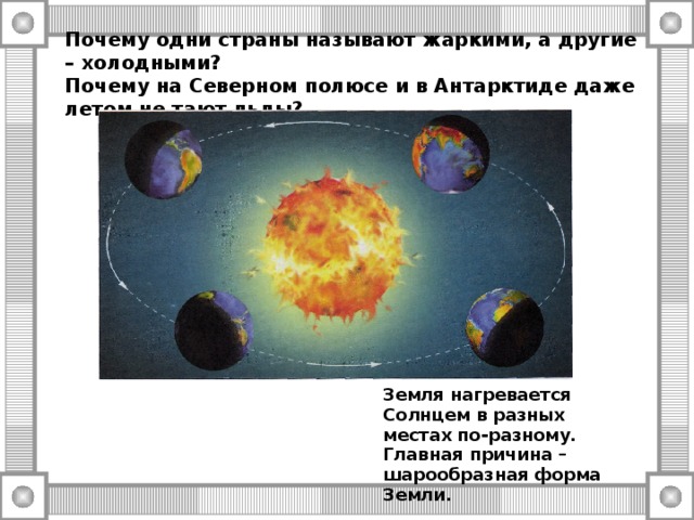 Почему одни страны называют жаркими, а другие – холодными?  Почему на Северном полюсе и в Антарктиде даже летом не тают льды? Земля нагревается Солнцем в разных местах по-разному. Главная причина – шарообразная форма Земли. 