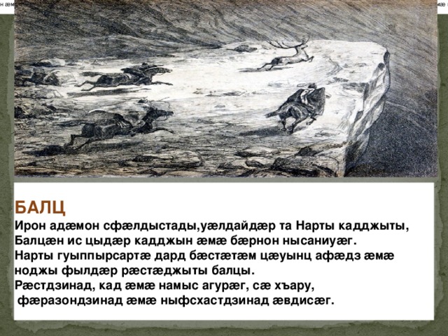 БАЛЦ Ирон адæмон сфæлдыстады, уæлдайдæр та Нарты кадджыты,Балцæн ис цыдæр кадджын æмæ бæрнон нысаниуæг. Нарты гуыппырсартæ дард бæстæтæм цæуынц афæдзæмæ ноджы фылдæр рæстæджыты балцы. Рæстдзи-над, кад æмæ намыс агурæг, сæ хъару, фæразондзинадæмæ ныфсхастдзинад æвдисæг. БАЛЦ Ирон адæмон сфæлдыстады,уæлдайдæр та Нарты кадджыты, Балцæн ис цыдæр кадджын æмæ бæрнон нысаниуæг.  Нарты гуыппырсартæ дард бæстæтæм цæуынц афæдз æмæ  ноджы фылдæр рæстæджыты балцы.  Рæстдзинад, кад æмæ намыс агурæг, сæ хъару,   фæразондзинад æмæ ныфсхастдзинад æвдисæг.  
