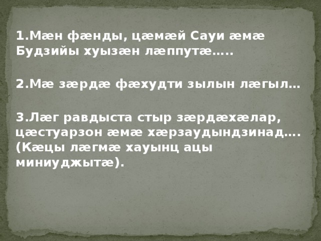1.Мӕн фӕнды, цӕмӕй Сауи ӕмӕ Будзийы хуызӕн лӕппутӕ…..  2.Мӕ зӕрдӕ фӕхудти зылын лӕгыл…  3.Лӕг равдыста стыр зӕрдӕхӕлар, цӕстуарзон ӕмӕ хӕрзаудындзинад…. (Кӕцы лӕгмӕ хауынц ацы миниуджытӕ).  