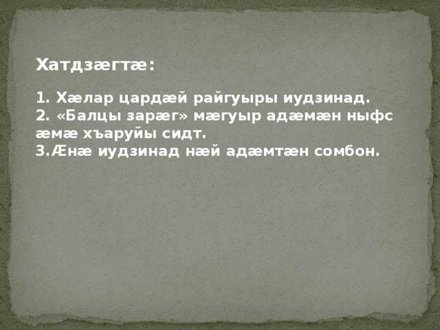   Хатдзӕгтӕ:  1. Хӕлар цардӕй райгуыры иудзинад. 2. «Балцы зарӕг» мӕгуыр адӕмӕн ныфс ӕмӕ хъаруйы сидт. 3.Ӕнӕ иудзинад нӕй адӕмтӕн сомбон. 