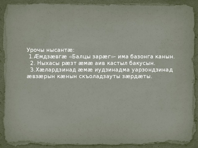 Урочы нысантӕ:  1.Ӕмдзӕвгӕ «Балцы зарӕг»- има базонга канын.  2. Ныхасы рӕзт ӕмӕ аив кастыл бакусын.  3.Хӕлардзинад ӕмӕ иудзинадма уарзондзинад ӕвзӕрын кӕнын скъоладзауты зӕрдӕты.  