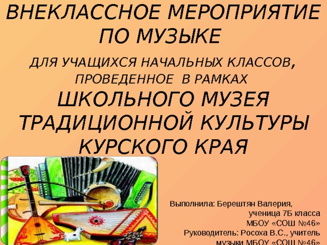 ВНЕКЛАССНОЕ МЕРОПРИЯТИЕ ПО МУЗЫКЕ  ДЛЯ УЧАЩИХСЯ НАЧАЛЬНЫХ КЛАССОВ , ПРОВЕДЕННОЕ В РАМКАХ  ШКОЛЬНОГО МУЗЕЯ ТРАДИЦИОННОЙ КУЛЬТУРЫ КУРСКОГО КРАЯ    Выполнила: Берештян Валерия, ученица 7Б класса МБОУ «СОШ №46» Руководитель: Росоха В.С., учитель музыки МБОУ «СОШ №46» 