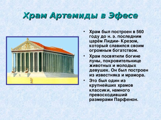 Храм Артемиды в Эфесе Храм был построен в 560 году до н. э. последним царём Лидии- Крезом, который славился своим огромным богатством. Храм посвятили богине луны, покровительнице животных и молодых девушек. Он был построен из известняка и мрамора. Это был один из крупнейших храмов классики, намного превосходивший размерами Парфенон. 