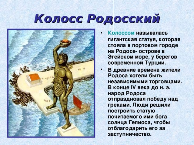 Колосс Родосский Колоссом называлась гигантская статуя, которая стояла в портовом городе на Родосе- острове в Эгейском море, у берегов современной Турции. В древние времена жители Родоса хотели быть независимыми торговцами. В конце IV века до н. э. народ Родоса отпраздновал победу над греками. Люди решили построить статую почитаемого ими бога солнца Гелиоса, чтобы отблагодарить его за заступничество. 