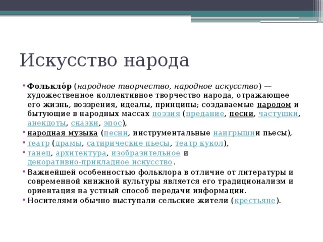 Искусство народа Фолькло́р  ( народное творчество, народное искусство ) — художественное коллективное творчество народа, отражающее его жизнь, воззрения, идеалы, принципы; создаваемые  народом  и бытующие в народных массах  поэзия  ( предание ,  песни ,  частушки ,  анекдоты ,  сказки ,  эпос ),  народная музыка  ( песни , инструментальные  наигрыши и пьесы),  театр  ( драмы ,  сатирические пьесы ,  театр кукол ),  танец ,  архитектура ,  изобразительное  и  декоративно-прикладное искусство . Важнейшей особенностью фольклора в отличие от литературы и современной книжной культуры является его традиционализм и ориентация на устный способ передачи информации. Носителями обычно выступали сельские жители ( крестьяне ). 