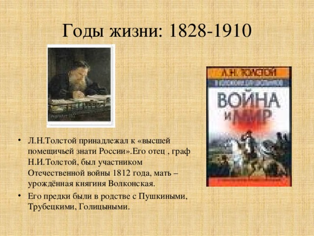 Годы жизни: 1828-1910 Л.Н.Толстой принадлежал к «высшей помещичьей знати России».Его отец , граф Н.И.Толстой, был участником Отечественной войны 1812 года, мать – урождённая княгиня Волконская. Его предки были в родстве с Пушкиными, Трубецкими, Голицыными. 