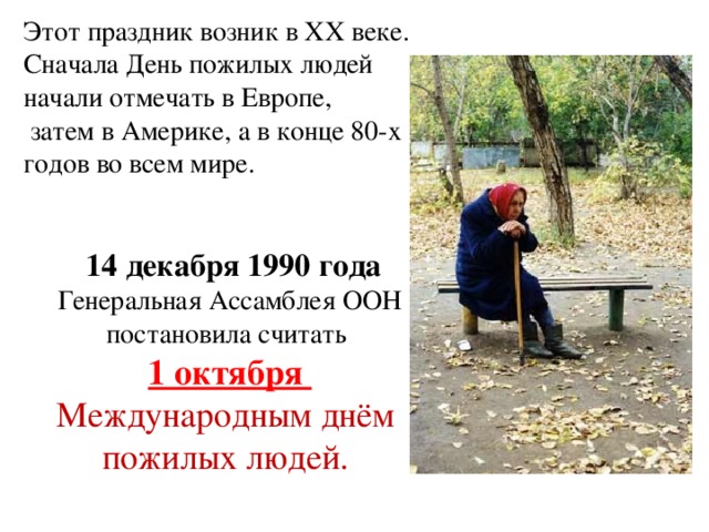 Этот праздник возник в XX веке. Сначала День пожилых людей начали отмечать в Европе,  затем в Америке, а в конце 80-х годов во всем мире.  14 декабря 1990 года Генеральная Ассамблея ООН постановила считать 1 октября Международным днём пожилых людей. 