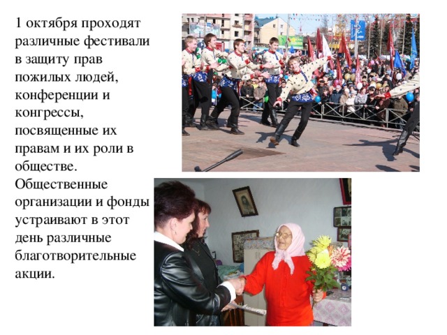 1 октября проходят различные фестивали в защиту прав пожилых людей, конференции и конгрессы, посвященные их правам и их роли в обществе. Общественные организации и фонды устраивают в этот день различные благотворительные акции. 