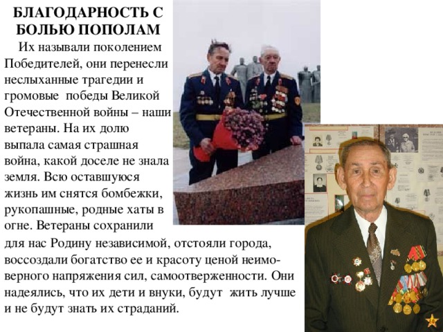 БЛАГОДАРНОСТЬ С БОЛЬЮ ПОПОЛАМ      Их называли поколением Победителей, они перенесли неслыханные трагедии и громовые  победы Великой Отечественной войны – наши ветераны. На их долю выпала самая страшная война, какой доселе не знала земля. Всю оставшуюся жизнь им снятся бомбежки, рукопашные, родные хаты в огне. Ветераны сохранили для нас Родину независимой, отстояли города, воссоздали богатство ее и красоту ценой неимо-верного напряжения сил, самоотверженности. Они надеялись, что их дети и внуки, будут  жить лучше и не будут знать их страданий. 