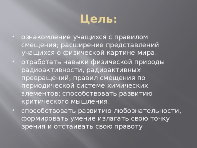 Цель: ознакомление учащихся с правилом смещения; расширение представлений учащихся о физической картине мира. отработать навыки физической природы радиоактивности, радиоактивных превращений, правил смещения по периодической системе химических элементов; способствовать развитию критического мышления. способствовать развитию любознательности, формировать умение излагать свою точку зрения и отстаивать свою правоту 