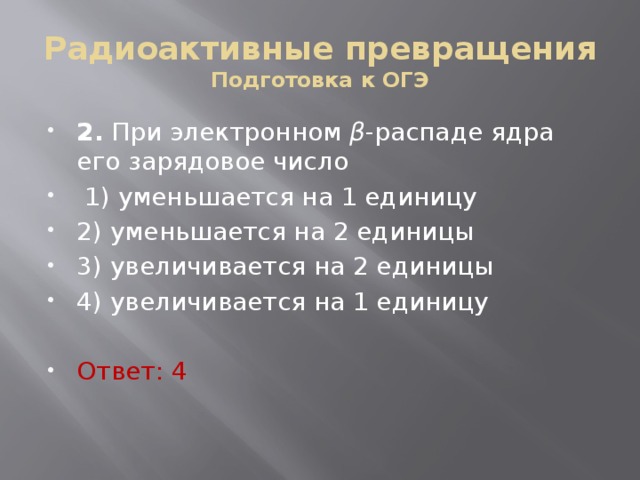 Радиоактивные превращения  Подготовка к ОГЭ 2. При элек­трон­ном β -рас­па­де ядра его за­ря­до­вое число   1) умень­ша­ет­ся на 1 еди­ни­цу 2) умень­ша­ет­ся на 2 еди­ни­цы 3) уве­ли­чи­ва­ет­ся на 2 еди­ни­цы 4) уве­ли­чи­ва­ет­ся на 1 еди­ни­цу Ответ: 4 