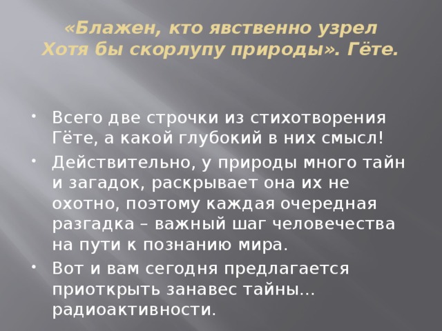 «Блажен, кто явственно узрел  Хотя бы скорлупу природы». Гёте.   Всего две строчки из стихотворения Гёте, а какой глубокий в них смысл! Действительно, у природы много тайн и загадок, раскрывает она их не охотно, поэтому каждая очередная разгадка – важный шаг человечества на пути к познанию мира. Вот и вам сегодня предлагается приоткрыть занавес тайны…радиоактивности.   