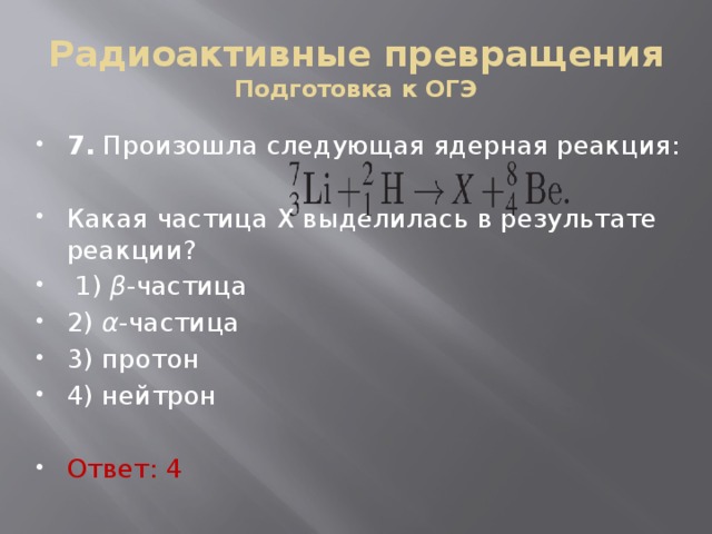 Радиоактивные превращения  Подготовка к ОГЭ 7. Про­изо­шла сле­ду­ю­щая ядер­ная ре­ак­ция: Какая ча­сти­ца X вы­де­ли­лась в ре­зуль­та­те ре­ак­ции?   1) β -ча­сти­ца 2) α -ча­сти­ца 3) про­тон 4) ней­трон Ответ: 4 