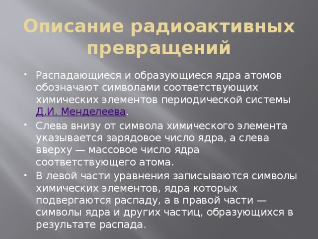 Описание радиоактивных превращений Распадающиеся и образующиеся ядра атомов обозначают символами соответствующих химических элементов периодической системы Д.И. Менделеева . Слева внизу от символа химического элемента указывается зарядовое число ядра, а слева вверху — массовое число ядра соответствующего атома. В левой части уравнения записываются символы химических элементов, ядра которых подвергаются распаду, а в правой части — символы ядра и других частиц, образующихся в результате распада. 