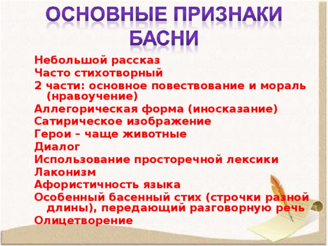Небольшой рассказ Часто стихотворный 2 части: основное повествование и мораль (нравоучение) Аллегорическая форма (иносказание) Сатирическое изображение Герои – чаще животные Диалог Использование просторечной лексики Лаконизм Афористичность языка Особенный басенный стих (строчки разной длины), передающий разговорную речь Олицетворение  