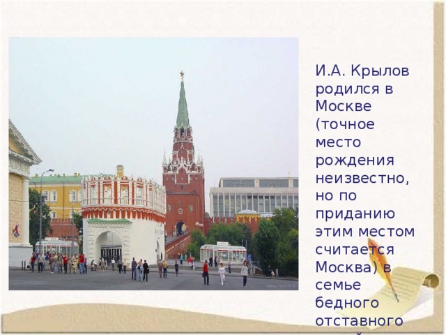 И.А. Крылов родился в Москве (точное место рождения неизвестно, но по приданию этим местом считается Москва) в семье бедного отставного армейского офицера. 