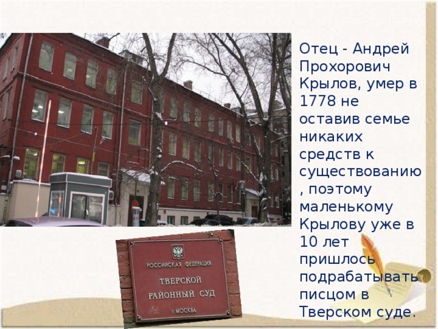 Отец - Андрей Прохорович Крылов, умер в 1778 не оставив семье никаких средств к существованию, поэтому маленькому Крылову уже в 10 лет пришлось подрабатывать писцом в Тверском суде. 