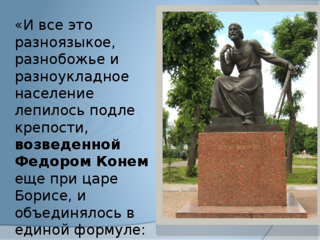 «И все это разноязыкое, разнобожье и разноукладное население лепилось подле крепости, возведенной Федором Конем еще при царе Борисе, и объединялось в единой формуле: ЖИТЕЛЬ ГОРОДА СМОЛЕНСКА» 