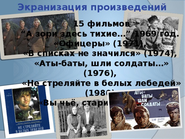 Экранизация произведений 15 фильмов  “А зори здесь тихие…” 1969 год.  «Офицеры» (1971),  «В списках не значился» (1974),  «Аты-баты, шли солдаты…» (1976),  «Не стреляйте в белых лебедей» (1980),  «Вы чьё, старичьё?» (1988 ) 