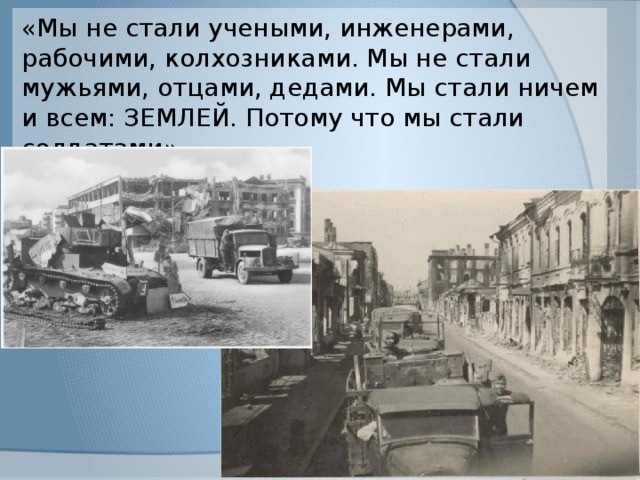 «Мы не стали учеными, инженерами, рабочими, колхозниками. Мы не стали мужьями, отцами, дедами. Мы стали ничем и всем: ЗЕМЛЕЙ. Потому что мы стали солдатами». 