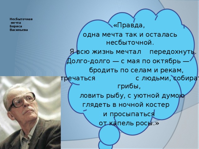        Несбыточная  мечта  Бориса  Васильева      «Правда,  одна мечта так и осталась  несбыточной.  Я всю жизнь мечтал передохнуть. Долго-долго — с мая по октябрь —  бродить по селам и рекам, встречаться с людьми, собирать грибы,  ловить рыбу, с уютной думою глядеть в ночной костер  и просыпаться от капель росы.» 