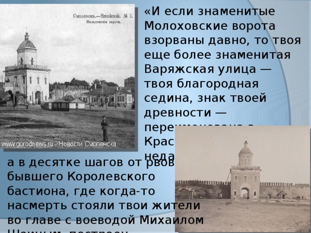 «И если знаменитые Молоховские ворота взорваны давно, то твоя еще более знаменитая Варяжская улица — твоя благородная седина, знак твоей древности — переименована в Краснофлотскую совсем недавно, а в десятке шагов от рвов бывшего Королевского бастиона, где когда-то насмерть стояли твои жители во главе с воеводой Михаилом Шеиным, построен танцевальный зал…» 