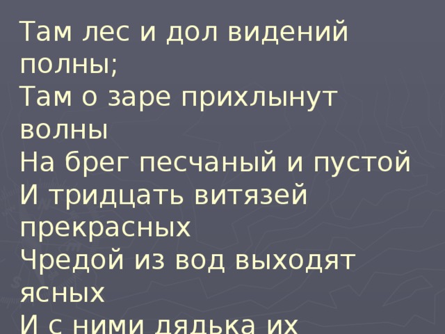 Там лес и дол видений полны;  Там о заре прихлынут волны  На брег песчаный и пустой  И тридцать витязей прекрасных  Чредой из вод выходят ясных  И с ними дядька их морской. 