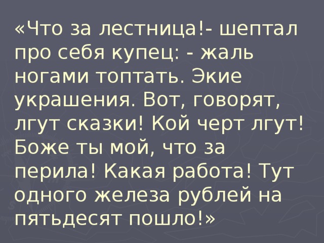 «Что за лестница!- шептал про себя купец: - жаль ногами топтать. Экие украшения. Вот, говорят, лгут сказки! Кой черт лгут! Боже ты мой, что за перила! Какая работа! Тут одного железа рублей на пятьдесят пошло!» 