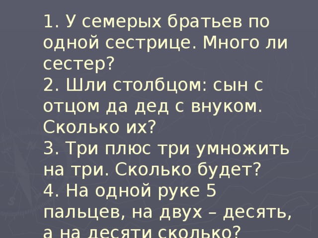  1. У семерых братьев по одной сестрице. Много ли сестер?  2. Шли столбцом: сын с отцом да дед с внуком. Сколько их?  3. Три плюс три умножить на три. Сколько будет?  4. На одной руке 5 пальцев, на двух – десять, а на десяти сколько?   