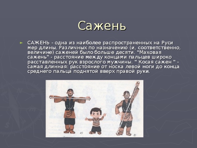 Сажень САЖЕНЬ - одна из наиболее распространенных на Руси мер длины. Различных по назначению (и, соответственно, величине) саженей было больше десяти. 