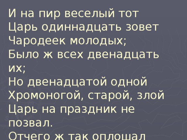 И на пир веселый тот  Царь одиннадцать зовет  Чародеек молодых;  Было ж всех двенадцать их;  Но двенадцатой одной  Хромоногой, старой, злой  Царь на праздник не позвал.  Отчего ж так оплошал  Наш разумный царь Матвей? 