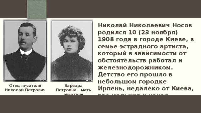 Николай Николаевич Носов родился 10 (23 ноября) 1908 года в городе Киеве, в семье эстрадного артиста, который в зависимости от обстоятельств работал и железнодорожником. Детство его прошло в небольшом городке Ирпень, недалеко от Киева, где мальчик и начал учиться в гимназии. Варвара Петровна – мать писателя Отец писателя Николай Петрович 