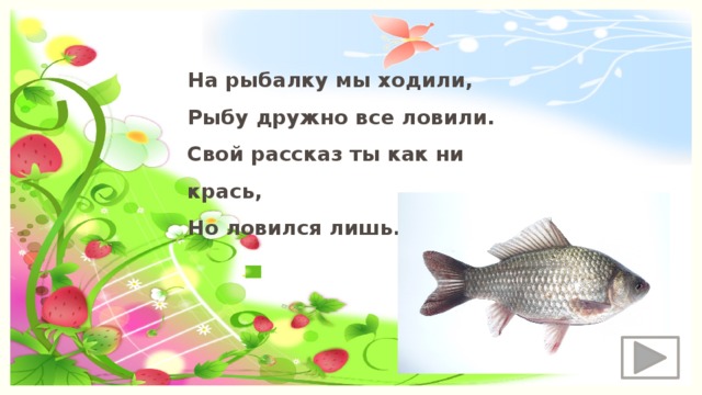 На рыбалку мы ходили, Рыбу дружно все ловили. Свой рассказ ты как ни крась, Но ловился лишь… 