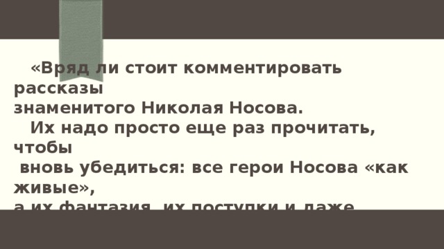  «Вряд ли стоит комментировать рассказы знаменитого Николая Носова.  Их надо просто еще раз прочитать, чтобы  вновь убедиться: все герои Носова «как живые», а их фантазия, их поступки и даже проделки учат читателей добру и благородству