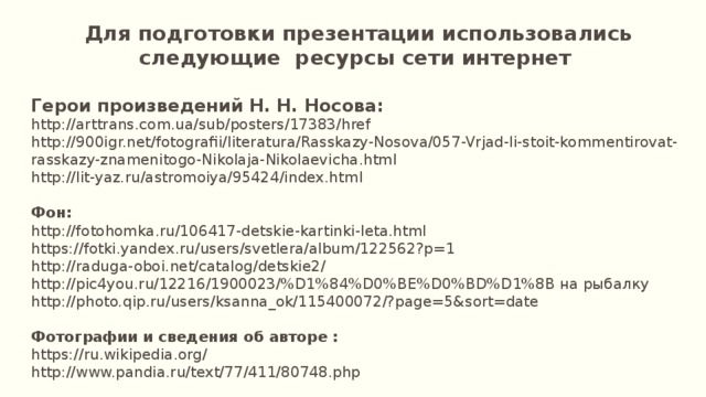  Для подготовки презентации использовались следующие ресурсы сети интернет  Герои произведений Н. Н. Носова: http://arttrans.com.ua/sub/posters/17383/href http://900igr.net/fotografii/literatura/Rasskazy-Nosova/057-Vrjad-li-stoit-kommentirovat-rasskazy-znamenitogo-Nikolaja-Nikolaevicha.html http://lit-yaz.ru/astromoiya/95424/index.html Фон: http://fotohomka.ru/106417-detskie-kartinki-leta.html https://fotki.yandex.ru/users/svetlera/album/122562?p=1 http://raduga-oboi.net/catalog/detskie2/ http://pic4you.ru/12216/1900023/%D1%84%D0%BE%D0%BD%D1%8B на рыбалку http://photo.qip.ru/users/ksanna_ok/115400072/?page=5&sort=date Фотографии и сведения об авторе : https://ru.wikipedia.org/ http://www.pandia.ru/text/77/411/80748.php 