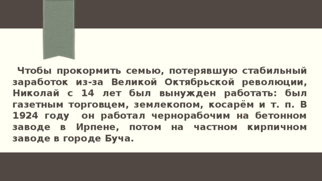  Чтобы прокормить семью, потерявшую стабильный заработок из-за Великой Октябрьской революции, Николай с 14 лет был вынужден работать: был газетным торговцем, землекопом, косарём и т. п. В 1924 году он работал чернорабочим на бетонном заводе в Ирпенe, потом на частном кирпичном заводе в городе Буча. 