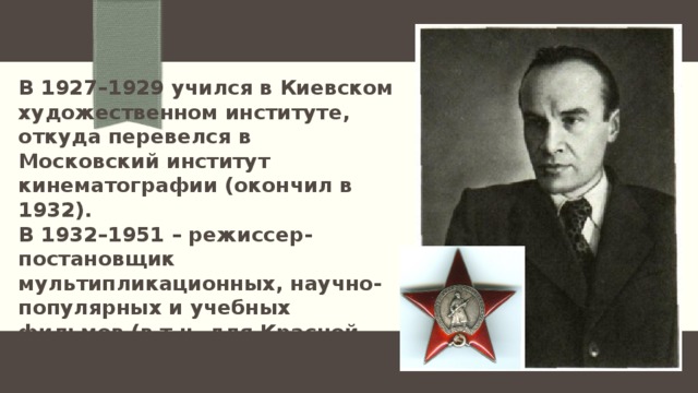 В 1927–1929 учился в Киевском художественном институте, откуда перевелся в Московский институт кинематографии (окончил в 1932).  В 1932–1951 – режиссер-постановщик мультипликационных, научно-популярных и учебных фильмов (в т.ч. для Красной Армии, заслужив этим в 1943 орден Красной Звезды). 