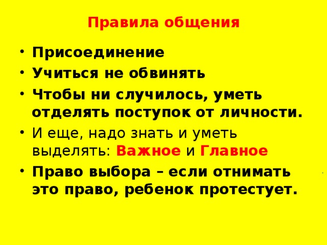 Правила общения   Присоединение Учиться не обвинять Чтобы ни случилось, уметь отделять поступок от личности. И еще, надо знать и уметь выделять: Важное  и Главное Право выбора – если отнимать это право, ребенок протестует.  .  