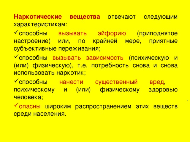 Наркотические вещества  отвечают следующим характеристикам: способны вызывать эйфорию (приподнятое настроение) или, по крайней мере, приятные субъективные переживания; способны вызывать зависимость (психическую и (или) физическую), т.е. потребность снова и снова использовать наркотик; способны нанести существенный вред , психическому и (или) физическому здоровью человека; опасны широким распространением этих веществ среди населения. .  
