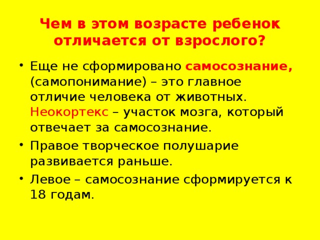   Чем в этом возрасте ребенок отличается от взрослого?   Еще не сформировано самосознание, (самопонимание) – это главное отличие человека от животных. Неокортекс – участок мозга, который отвечает за самосознание. Правое творческое полушарие развивается раньше. Левое – самосознание сформируется к 18 годам.  