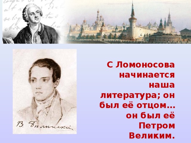 С Ломоносова начинается наша литература; он был её отцом… он был её Петром Великим. В. Г Белинский  