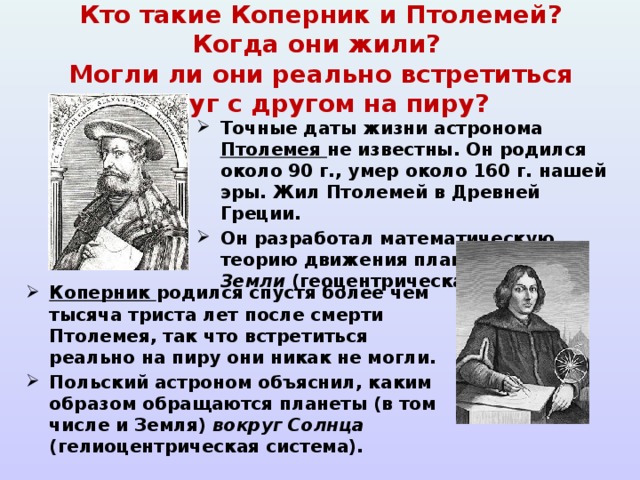   Кто такие Коперник и Птолемей? Когда они жили?  Могли ли они реально встретиться друг с другом на пиру?   Точные даты жизни астронома Птолемея не известны. Он родился около 90 г., умер около 160 г. нашей эры. Жил Птолемей в Древней Греции. Он разработал математическую теорию движения планет вокруг Земли (геоцентрическая система). Коперник родился спустя более чем тысяча триста лет после смерти Птолемея, так что встретиться реально на пиру они никак не могли. Польский астроном объяснил, каким образом обращаются планеты (в том числе и Земля) вокруг Солнца (гелиоцентрическая система). 