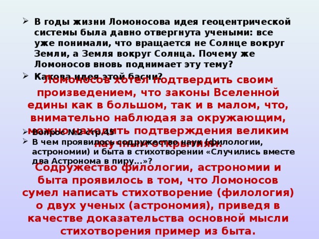 В годы жизни Ломоносова идея геоцентрической системы была давно отвергнута учеными: все уже понимали, что вращается не Солнце вокруг Земли, а Земля вокруг Солнца. Почему же Ломоносов вновь поднимает эту тему? Какова идея этой басни?   Ломоносов хотел подтвердить своим произведением, что законы Вселенной едины как в большом, так и в малом, что, внимательно наблюдая за окружающим, можно находить подтверждения великим научным открытиям. Вопрос №2 стр.45 В чем проявилось содружество наук (филологии, астрономии) и быта в стихотворении «Случились вместе два Астронома в пиру...»?  Содружество филологии, астрономии и быта проявилось в том, что Ломоносов сумел написать стихотворение (филология) о двух ученых (астрономия), приведя в качестве доказательства основной мысли стихотворения пример из быта. 