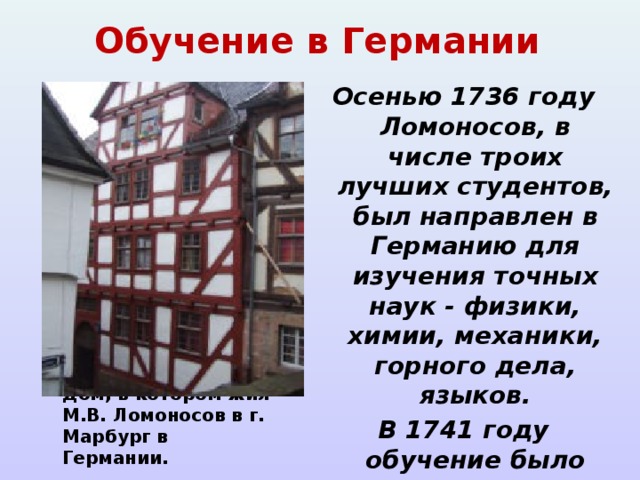 Обучение в Германии Осенью 1736 году Ломоносов, в числе троих лучших студентов, был направлен в Германию для изучения точных наук - физики, химии, механики, горного дела, языков. В 1741 году обучение было закончено, и он вернулся в Петербург. Дом, в котором жил М.В. Ломоносов в г. Марбург в Германии.  