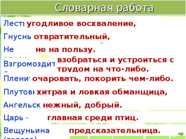  Словарная работа Лесть - угодливое восхваление, лицемерие. Гнусный - отвратительный, омерзительный. Не впрок - не на пользу. взобраться и устроиться с трудом на что-либо. Взгромоздиться - очаровать, покорить чем-либо. Пленить - Плутовка - хитрая и ловкая обманщица, мошенница. Ангельский - нежный, добрый. Царь - птица - главная среди птиц. Вещуньина (голова) - предсказательница. 